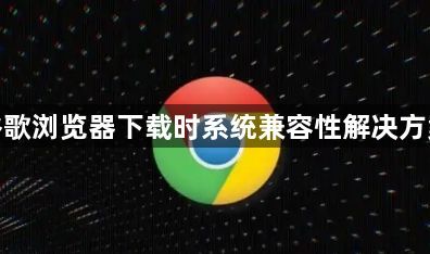 谷歌浏览器下载时系统兼容性解决方案1