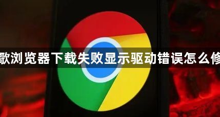 谷歌浏览器下载失败显示驱动错误怎么修复1