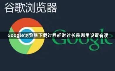 Google浏览器下载过程耗时过长是哪里设置有误1