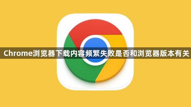 Chrome浏览器下载内容频繁失败是否和浏览器版本有关1