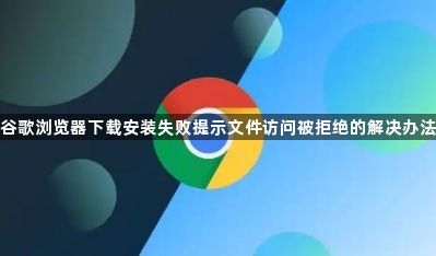 谷歌浏览器下载安装失败提示文件访问被拒绝的解决办法1