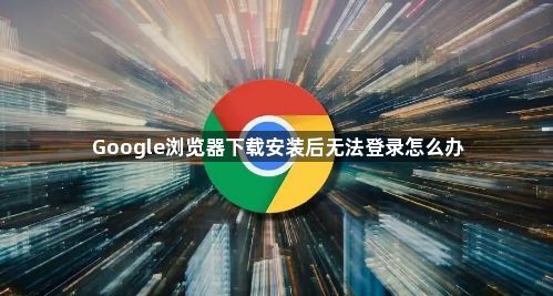Google浏览器下载安装后无法登录怎么办1