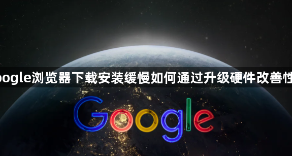 google浏览器下载安装缓慢如何通过升级硬件改善性能1