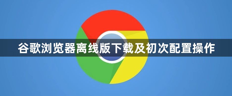 谷歌浏览器离线版下载及初次配置操作1