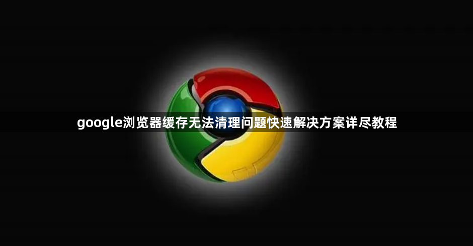 google浏览器缓存无法清理问题快速解决方案详尽教程1
