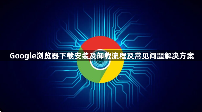 Google浏览器下载安装及卸载流程及常见问题解决方案1