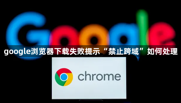 google浏览器下载失败提示“禁止跨域”如何处理1