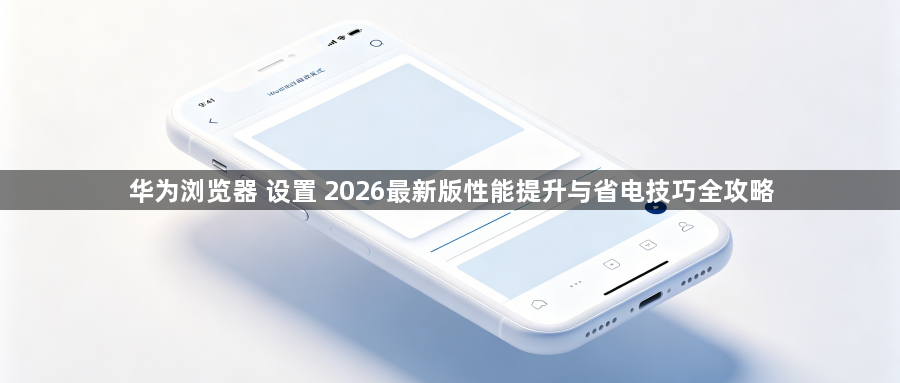 华为浏览器 设置 2026最新版性能提升与省电技巧全攻略1