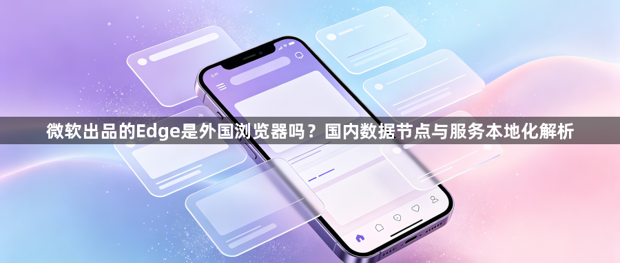 微软出品的Edge是外国浏览器吗？国内数据节点与服务本地化解析1